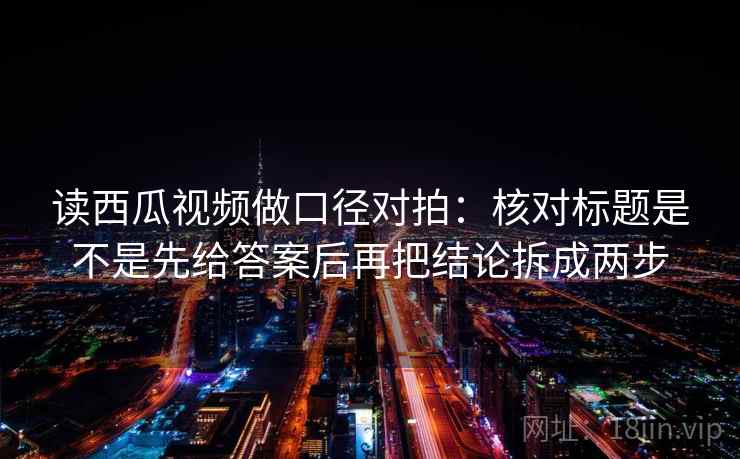 读西瓜视频做口径对拍：核对标题是不是先给答案后再把结论拆成两步