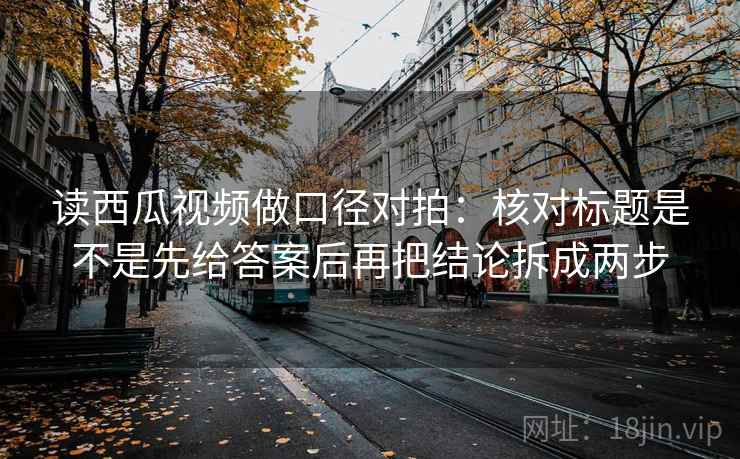 读西瓜视频做口径对拍：核对标题是不是先给答案后再把结论拆成两步