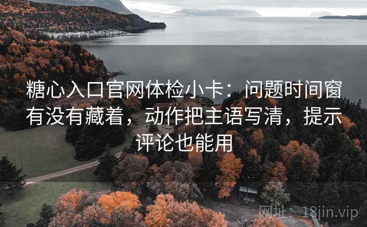 糖心入口官网体检小卡：问题时间窗有没有藏着，动作把主语写清，提示评论也能用