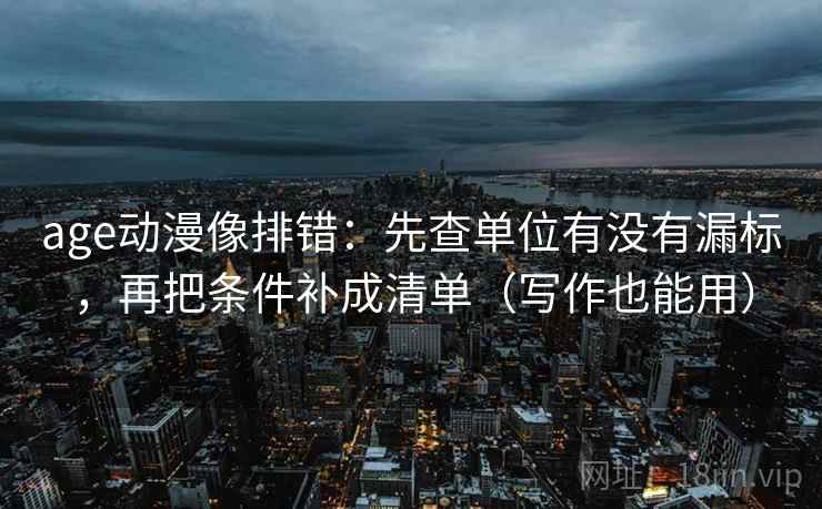 age动漫像排错：先查单位有没有漏标，再把条件补成清单（写作也能用）
