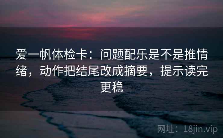 爱一帆体检卡：问题配乐是不是推情绪，动作把结尾改成摘要，提示读完更稳