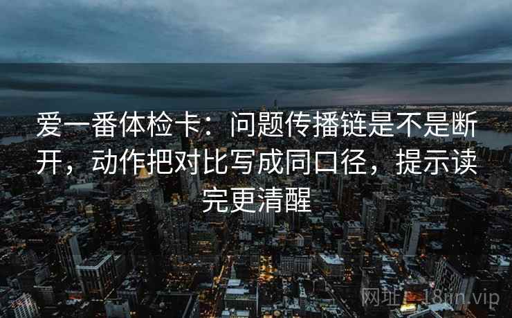 爱一番体检卡：问题传播链是不是断开，动作把对比写成同口径，提示读完更清醒