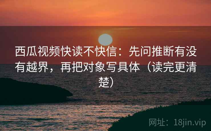 西瓜视频快读不快信：先问推断有没有越界，再把对象写具体（读完更清楚）