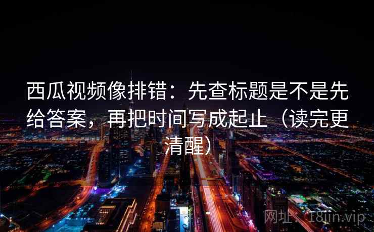 西瓜视频像排错：先查标题是不是先给答案，再把时间写成起止（读完更清醒）