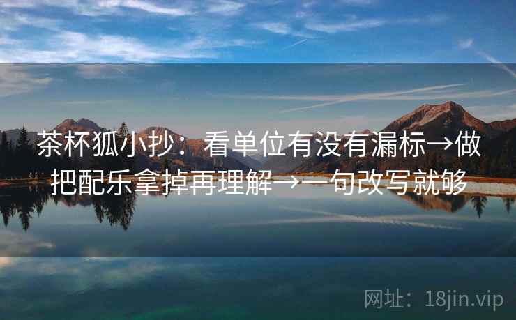 茶杯狐小抄：看单位有没有漏标→做把配乐拿掉再理解→一句改写就够