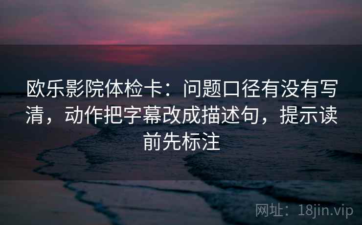 欧乐影院体检卡：问题口径有没有写清，动作把字幕改成描述句，提示读前先标注