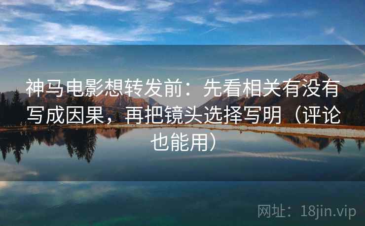 神马电影想转发前：先看相关有没有写成因果，再把镜头选择写明（评论也能用）