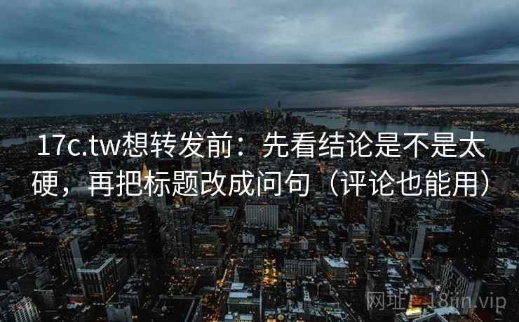 17c.tw想转发前：先看结论是不是太硬，再把标题改成问句（评论也能用）