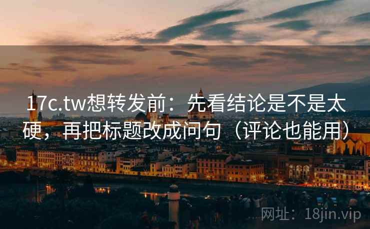 17c.tw想转发前：先看结论是不是太硬，再把标题改成问句（评论也能用）