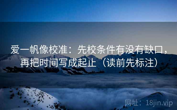 爱一帆像校准：先校条件有没有缺口，再把时间写成起止（读前先标注）