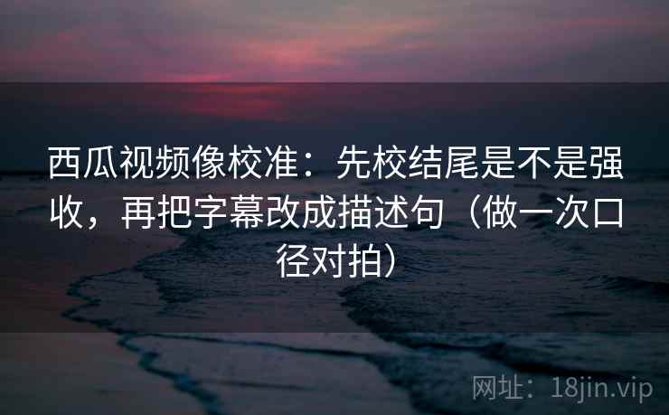 西瓜视频像校准：先校结尾是不是强收，再把字幕改成描述句（做一次口径对拍）