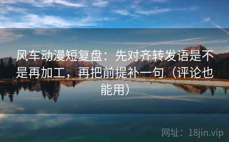 风车动漫短复盘：先对齐转发语是不是再加工，再把前提补一句（评论也能用）