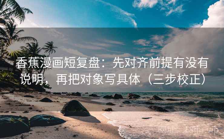 香蕉漫画短复盘：先对齐前提有没有说明，再把对象写具体（三步校正）