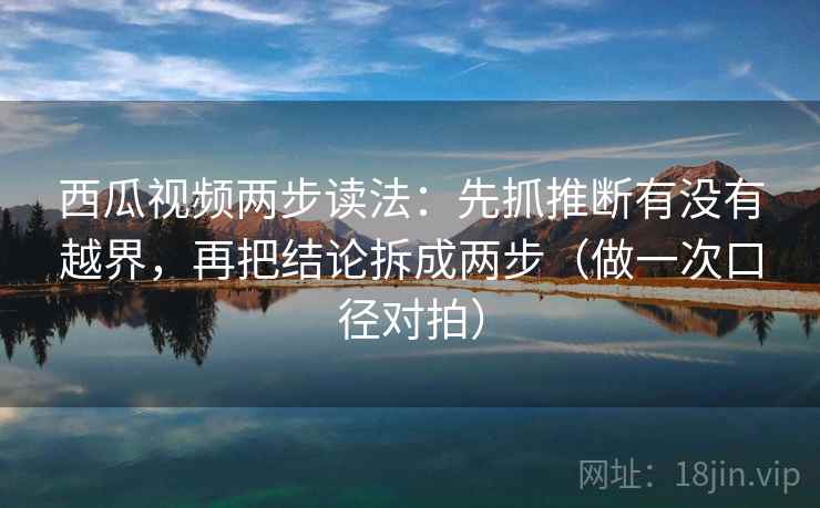 西瓜视频两步读法：先抓推断有没有越界，再把结论拆成两步（做一次口径对拍）