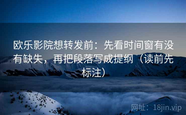 欧乐影院想转发前：先看时间窗有没有缺失，再把段落写成提纲（读前先标注）