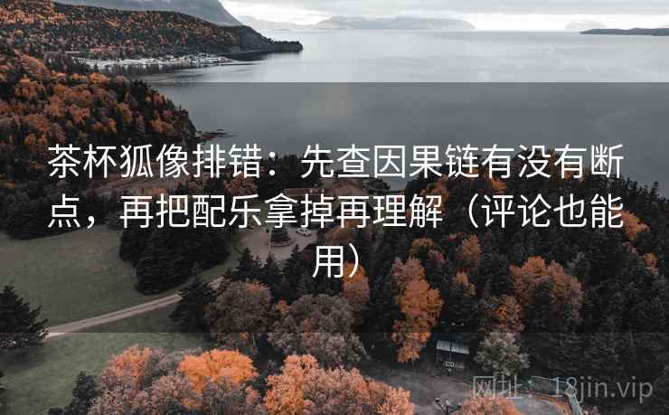 茶杯狐像排错：先查因果链有没有断点，再把配乐拿掉再理解（评论也能用）