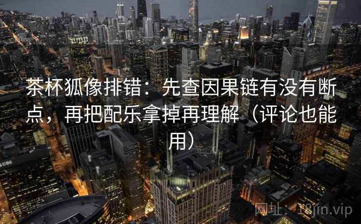 茶杯狐像排错：先查因果链有没有断点，再把配乐拿掉再理解（评论也能用）