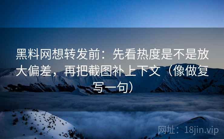 黑料网想转发前：先看热度是不是放大偏差，再把截图补上下文（像做复写一句）
