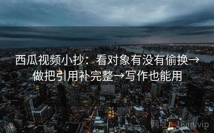 西瓜视频小抄：看对象有没有偷换→做把引用补完整→写作也能用