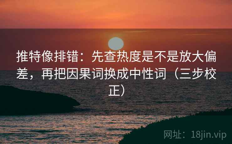 推特像排错：先查热度是不是放大偏差，再把因果词换成中性词（三步校正）