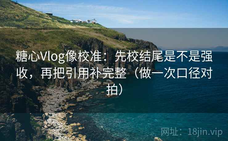 糖心Vlog像校准：先校结尾是不是强收，再把引用补完整（做一次口径对拍）