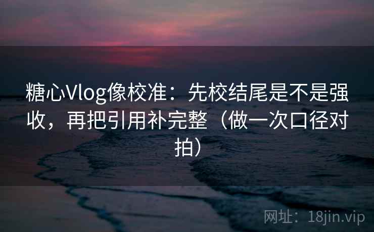 糖心Vlog像校准：先校结尾是不是强收，再把引用补完整（做一次口径对拍）