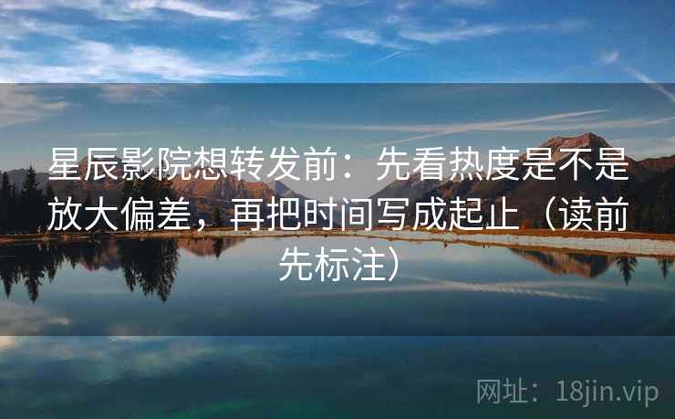 星辰影院想转发前：先看热度是不是放大偏差，再把时间写成起止（读前先标注）