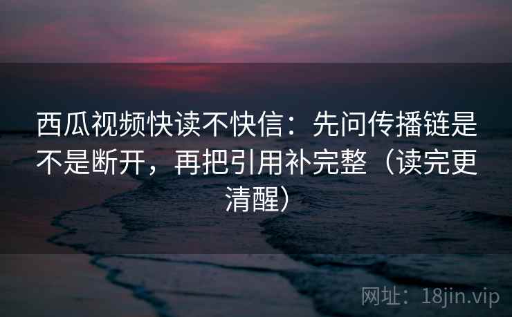 西瓜视频快读不快信：先问传播链是不是断开，再把引用补完整（读完更清醒）