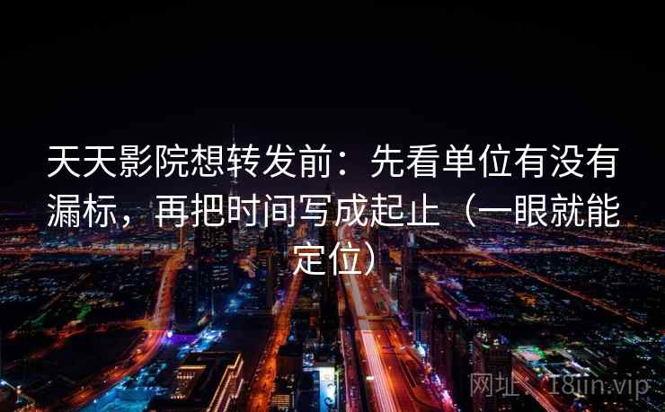 天天影院想转发前：先看单位有没有漏标，再把时间写成起止（一眼就能定位）
