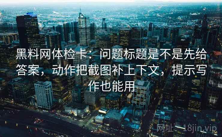 黑料网体检卡：问题标题是不是先给答案，动作把截图补上下文，提示写作也能用