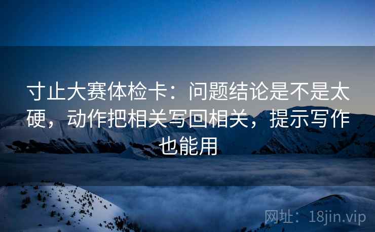 寸止大赛体检卡:问题结论是不是太硬,动作把相关写回相关,提示写作也能用 寸止大赛体检卡:问题结论是不是太硬,动作把相关写回相关,提示写作也能用