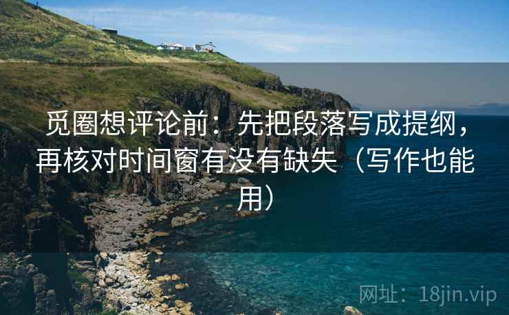 觅圈想评论前：先把段落写成提纲，再核对时间窗有没有缺失（写作也能用）