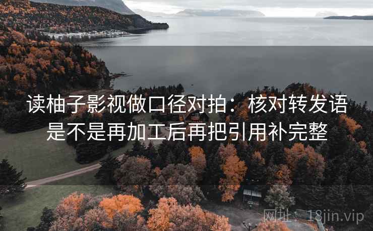 读柚子影视做口径对拍:核对转发语是不是再加工后再把引用补完整 读柚子影视做口径对拍:核对转发语是不是再加工后再把引用补完整