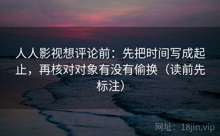 人人影视想评论前：先把时间写成起止，再核对对象有没有偷换（读前先标注）