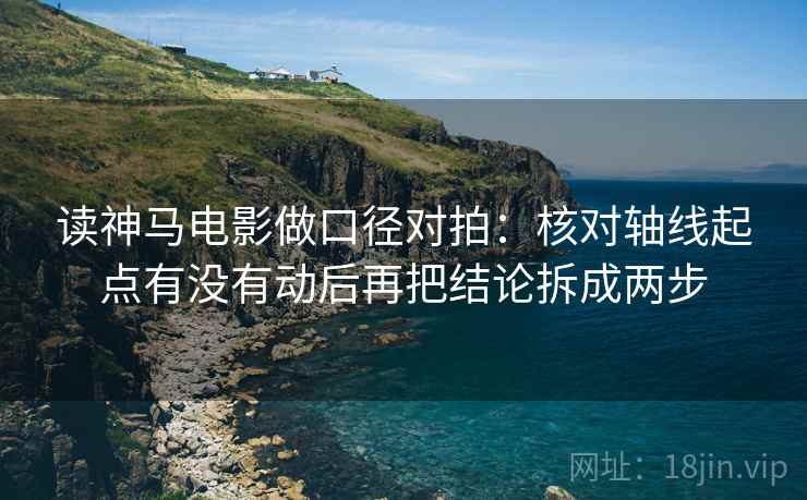 读神马电影做口径对拍：核对轴线起点有没有动后再把结论拆成两步