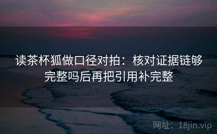 读茶杯狐做口径对拍:核对证据链够完整吗后再把引用补完整 读茶杯狐做口径对拍:核对证据链够完整吗后再把引用补完整