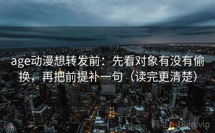 age动漫想转发前:先看对象有没有偷换,再把前提补一句(读完更清楚) age动漫想转发前:先看对象有没有偷换,再把前提补一句(读完更清楚)