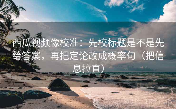 西瓜视频像校准：先校标题是不是先给答案，再把定论改成概率句（把信息拉直）