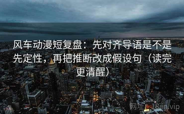 风车动漫短复盘：先对齐导语是不是先定性，再把推断改成假设句（读完更清醒）