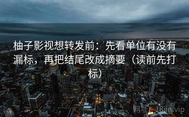 柚子影视想转发前:先看单位有没有漏标,再把结尾改成摘要(读前先打标) 柚子影视想转发前:先看单位有没有漏标,再把结尾改成摘要(读前先打标)