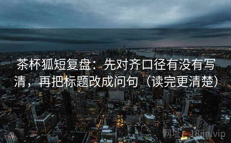 茶杯狐短复盘：先对齐口径有没有写清，再把标题改成问句（读完更清楚）