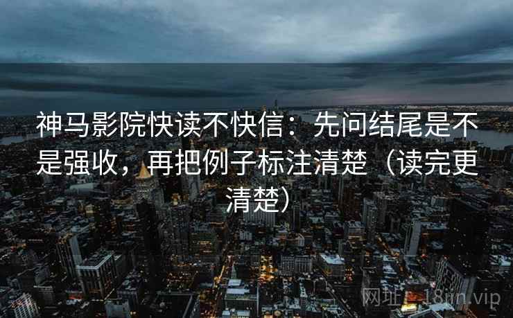 神马影院快读不快信：先问结尾是不是强收，再把例子标注清楚（读完更清楚）