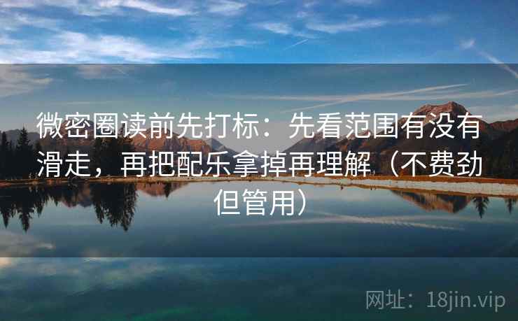 微密圈读前先打标：先看范围有没有滑走，再把配乐拿掉再理解（不费劲但管用）