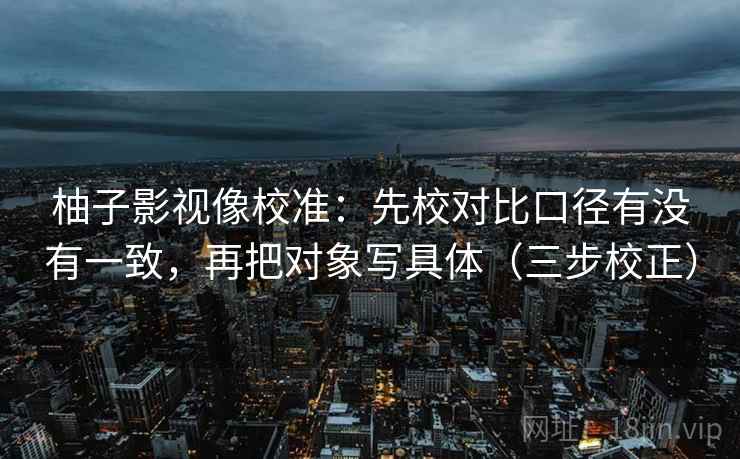 柚子影视像校准:先校对比口径有没有一致,再把对象写具体(三步校正) 柚子影视像校准:先校对比口径有没有一致,再把对象写具体(三步校正)