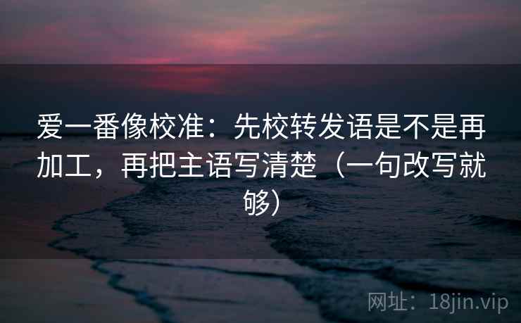 爱一番像校准：先校转发语是不是再加工，再把主语写清楚（一句改写就够）