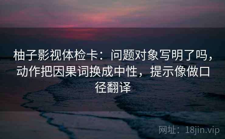 柚子影视体检卡：问题对象写明了吗，动作把因果词换成中性，提示像做口径翻译
