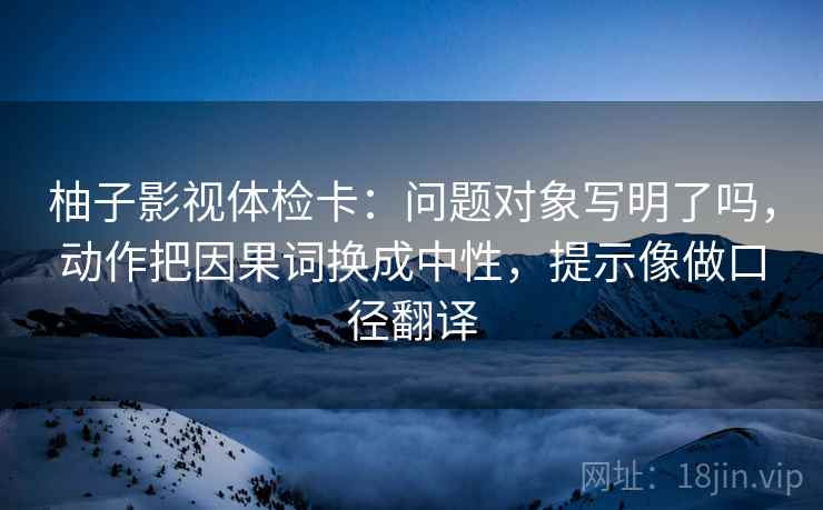 柚子影视体检卡：问题对象写明了吗，动作把因果词换成中性，提示像做口径翻译
