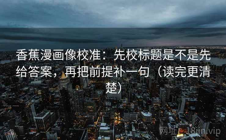 香蕉漫画像校准：先校标题是不是先给答案，再把前提补一句（读完更清楚）