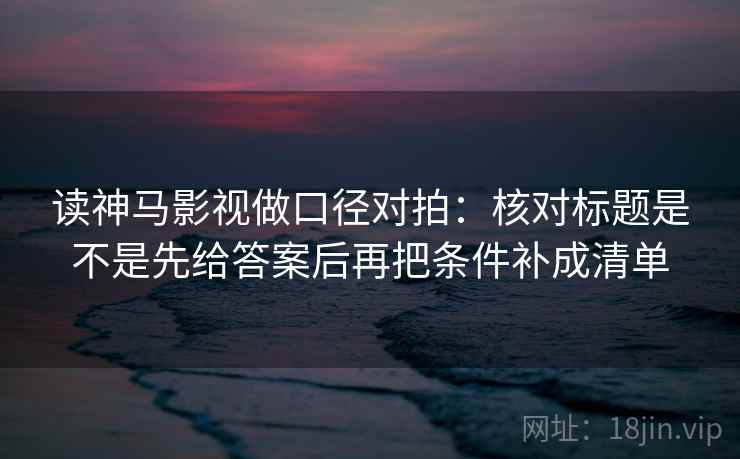 读神马影视做口径对拍：核对标题是不是先给答案后再把条件补成清单
